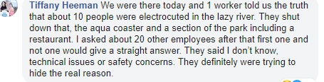 "Мы были там в этот день, один из рабочих сказал, что около 10 человек ударило током на "Ленивой реке". Они закрыли этот аттракцион, а также ресторан и водные горки. Я спрашивала сотрудников парка, что случилось, и все - около 20 человек - отвечали "не знаю", "по техническим причинам", "по соображениям безопасности". Они пытаются скрыть подлинную причину аварии". "Мы были там в этот день, один из рабочих сказал, что около 10 человек ударило током на "Ленивой реке". Они закрыли этот аттракцион, а также ресторан и водные горки. Я спрашивала сотрудников парка, что случилось, и все - около 20 человек - отвечали "не знаю", "по техническим причинам", "по соображениям безопасности". Они пытаются скрыть подлинную причину аварии".